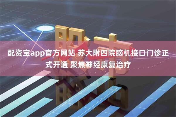 配资宝app官方网站 苏大附四院脑机接口门诊正式开通 聚焦神经康复治疗