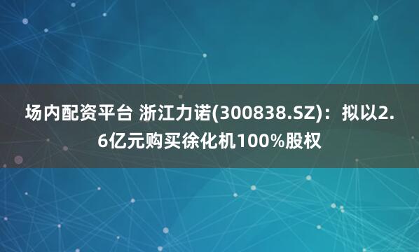 场内配资平台 浙江力诺(300838.SZ)：拟以2.6亿元购买徐化机100%股权
