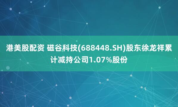 港美股配资 磁谷科技(688448.SH)股东徐龙祥累计减持公司1.07%股份