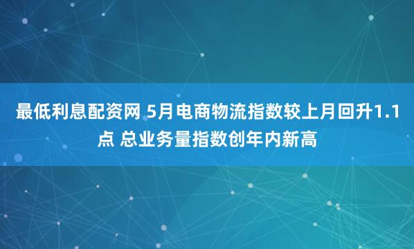 最低利息配资网 5月电商物流指数较上月回升1.1点 总业务量指数创年内新高