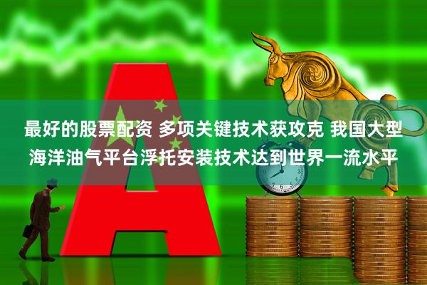 最好的股票配资 多项关键技术获攻克 我国大型海洋油气平台浮托安装技术达到世界一流水平