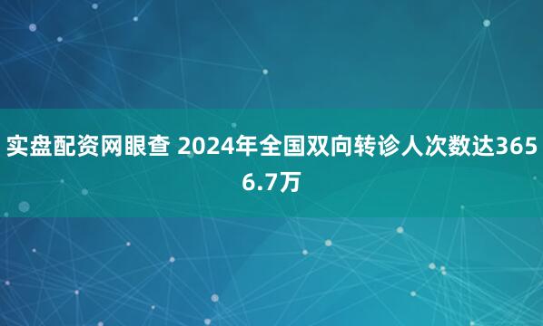实盘配资网眼查 2024年全国双向转诊人次数达3656.7万