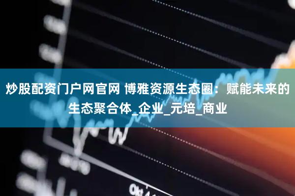 炒股配资门户网官网 博雅资源生态圈：赋能未来的生态聚合体_企业_元培_商业