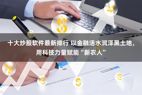 十大炒股软件最新排行 以金融活水润泽黑土地，用科技力量赋能“新农人”