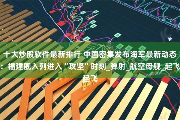 十大炒股软件最新排行 中国密集发布海军最新动态：福建舰入列进入“攻坚”时刻_弹射_航空母舰_起飞