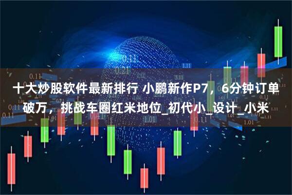 十大炒股软件最新排行 小鹏新作P7，6分钟订单破万，挑战车圈红米地位_初代小_设计_小米