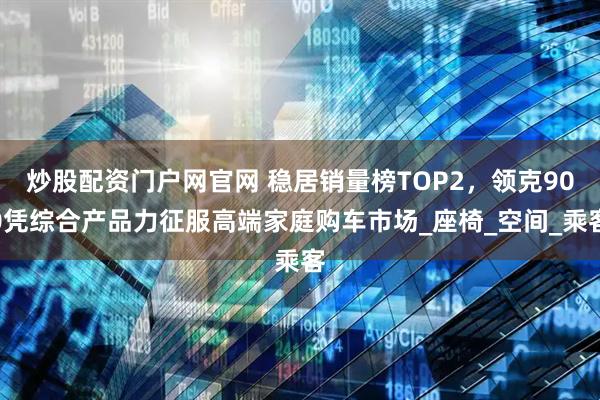 炒股配资门户网官网 稳居销量榜TOP2，领克900凭综合产品力征服高端家庭购车市场_座椅_空间_乘客