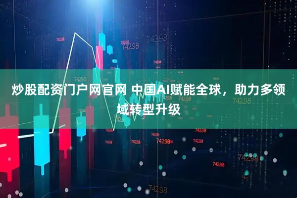 炒股配资门户网官网 中国AI赋能全球，助力多领域转型升级