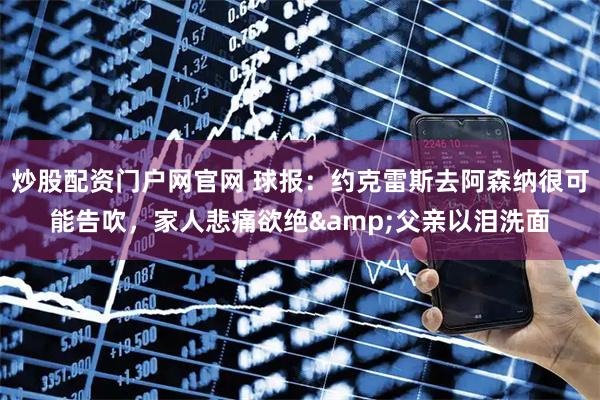 炒股配资门户网官网 球报：约克雷斯去阿森纳很可能告吹，家人悲痛欲绝&父亲以泪洗面