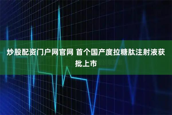 炒股配资门户网官网 首个国产度拉糖肽注射液获批上市