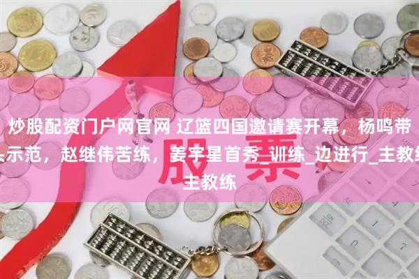 炒股配资门户网官网 辽篮四国邀请赛开幕，杨鸣带头示范，赵继伟苦练，姜宇星首秀_训练_边进行_主教练