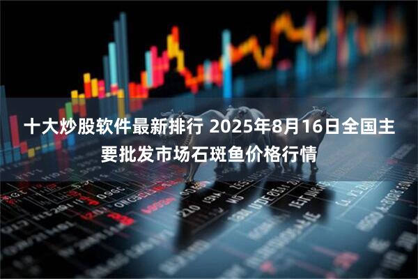 十大炒股软件最新排行 2025年8月16日全国主要批发市场石斑鱼价格行情