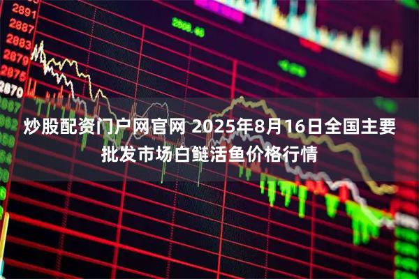 炒股配资门户网官网 2025年8月16日全国主要批发市场白鲢活鱼价格行情