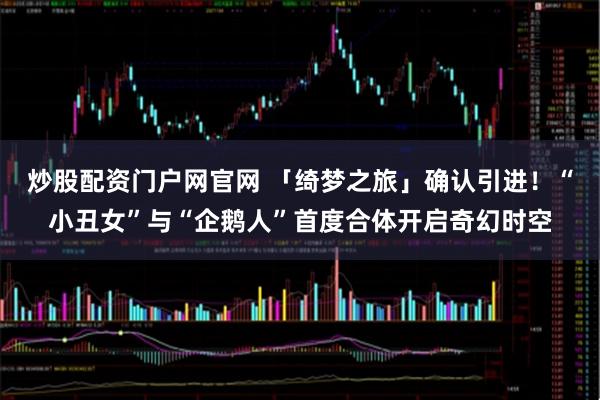 炒股配资门户网官网 「绮梦之旅」确认引进！“小丑女”与“企鹅人”首度合体开启奇幻时空