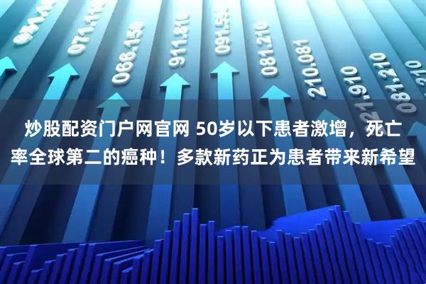 炒股配资门户网官网 50岁以下患者激增，死亡率全球第二的癌种！多款新药正为患者带来新希望