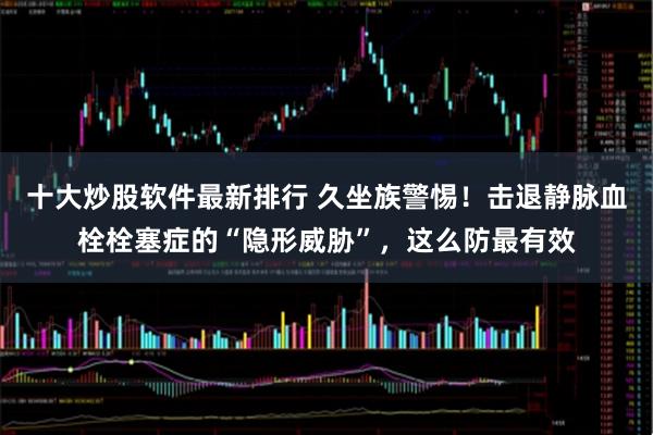 十大炒股软件最新排行 久坐族警惕！击退静脉血栓栓塞症的“隐形威胁”，这么防最有效