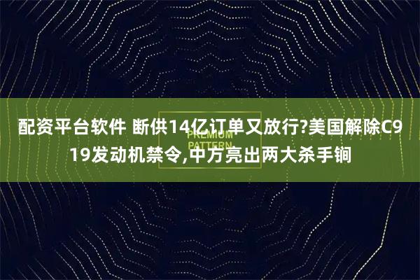 配资平台软件 断供14亿订单又放行?美国解除C919发动机禁令,中方亮出两大杀手锏
