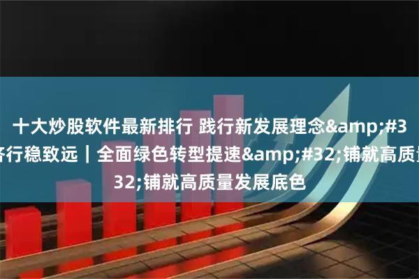 十大炒股软件最新排行 践行新发展理念 中国经济行稳致远｜全面绿色转型提速 铺就高质量发展底色