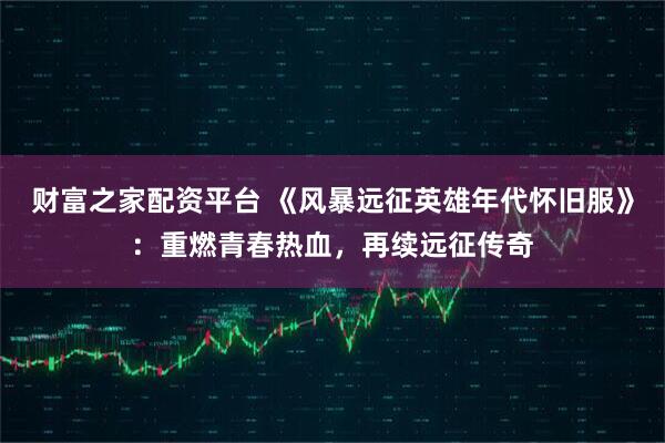 财富之家配资平台 《风暴远征英雄年代怀旧服》：重燃青春热血，再续远征传奇